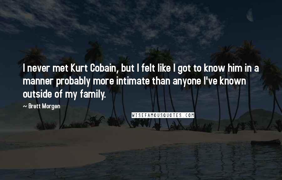 Brett Morgen Quotes: I never met Kurt Cobain, but I felt like I got to know him in a manner probably more intimate than anyone I've known outside of my family.