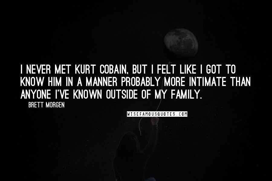 Brett Morgen Quotes: I never met Kurt Cobain, but I felt like I got to know him in a manner probably more intimate than anyone I've known outside of my family.