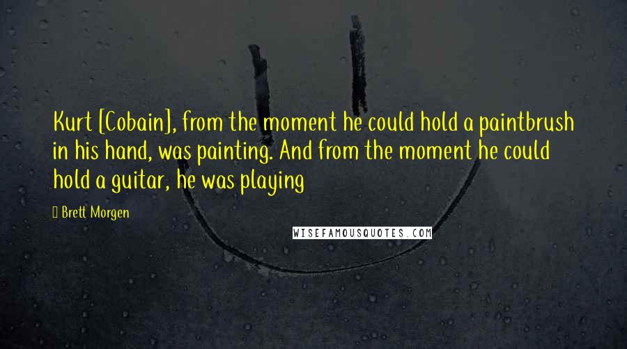 Brett Morgen Quotes: Kurt [Cobain], from the moment he could hold a paintbrush in his hand, was painting. And from the moment he could hold a guitar, he was playing