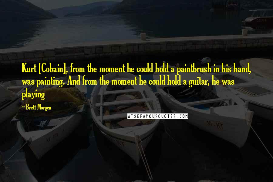 Brett Morgen Quotes: Kurt [Cobain], from the moment he could hold a paintbrush in his hand, was painting. And from the moment he could hold a guitar, he was playing