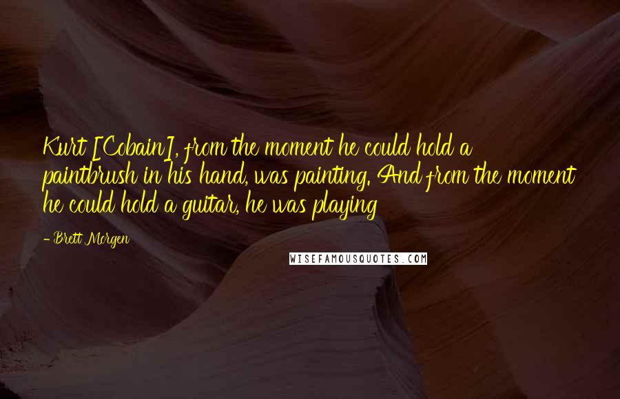 Brett Morgen Quotes: Kurt [Cobain], from the moment he could hold a paintbrush in his hand, was painting. And from the moment he could hold a guitar, he was playing