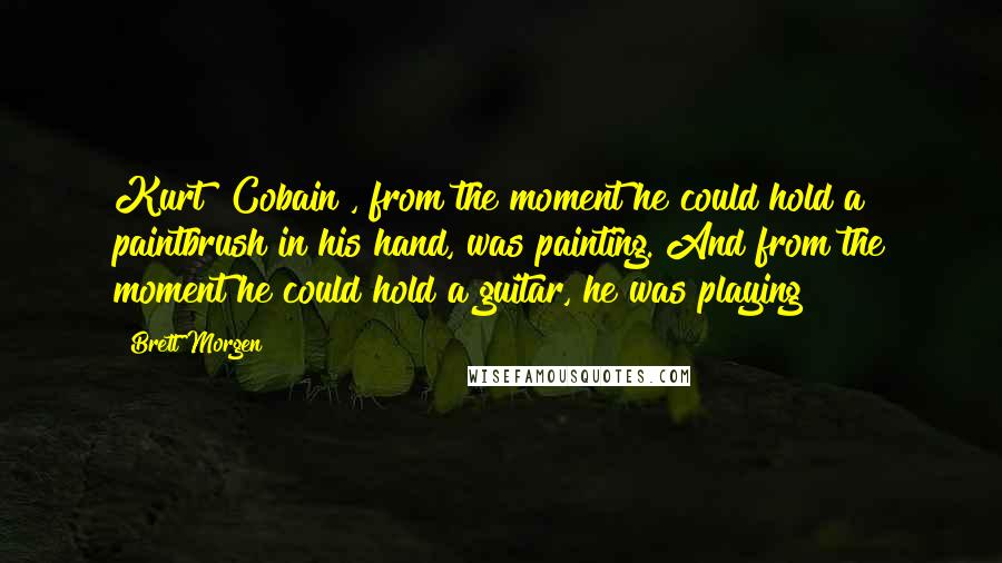 Brett Morgen Quotes: Kurt [Cobain], from the moment he could hold a paintbrush in his hand, was painting. And from the moment he could hold a guitar, he was playing