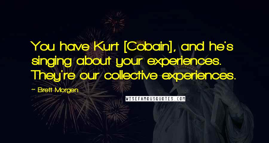 Brett Morgen Quotes: You have Kurt [Cobain], and he's singing about your experiences. They're our collective experiences.