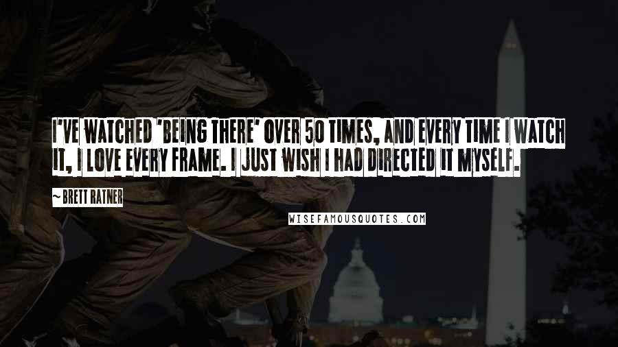 Brett Ratner Quotes: I've watched 'Being There' over 50 times, and every time I watch it, I love every frame. I just wish I had directed it myself.