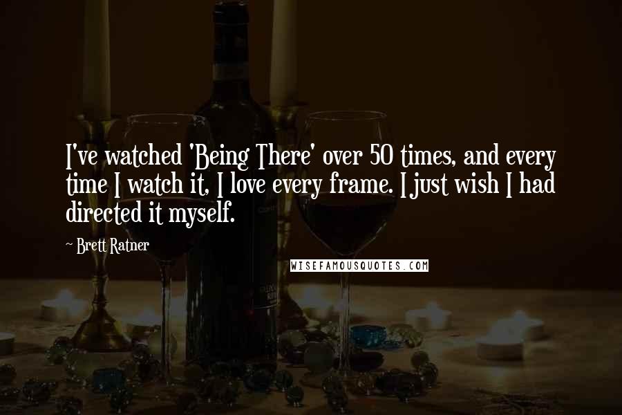 Brett Ratner Quotes: I've watched 'Being There' over 50 times, and every time I watch it, I love every frame. I just wish I had directed it myself.