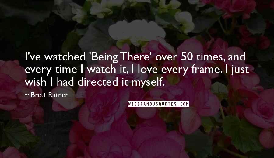 Brett Ratner Quotes: I've watched 'Being There' over 50 times, and every time I watch it, I love every frame. I just wish I had directed it myself.