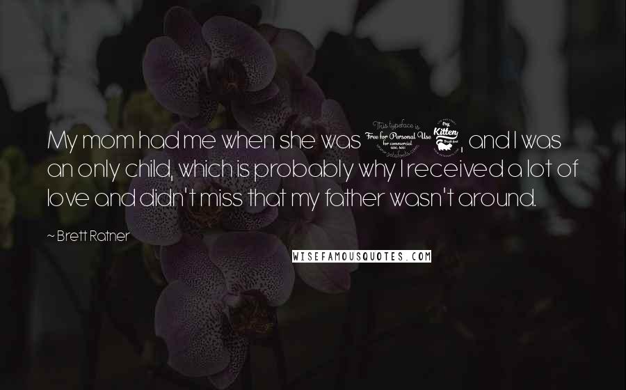 Brett Ratner Quotes: My mom had me when she was 16, and I was an only child, which is probably why I received a lot of love and didn't miss that my father wasn't around.