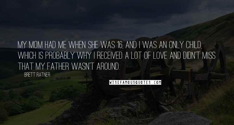 Brett Ratner Quotes: My mom had me when she was 16, and I was an only child, which is probably why I received a lot of love and didn't miss that my father wasn't around.