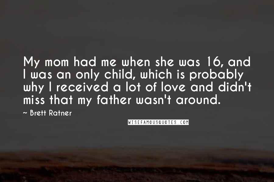 Brett Ratner Quotes: My mom had me when she was 16, and I was an only child, which is probably why I received a lot of love and didn't miss that my father wasn't around.