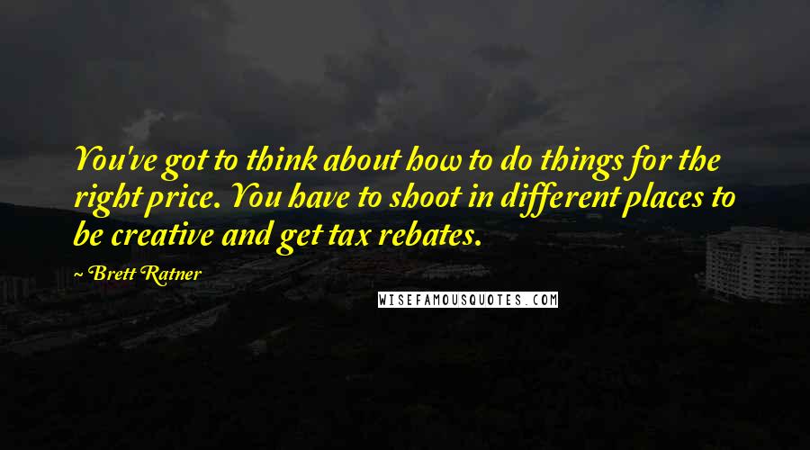 Brett Ratner Quotes: You've got to think about how to do things for the right price. You have to shoot in different places to be creative and get tax rebates.