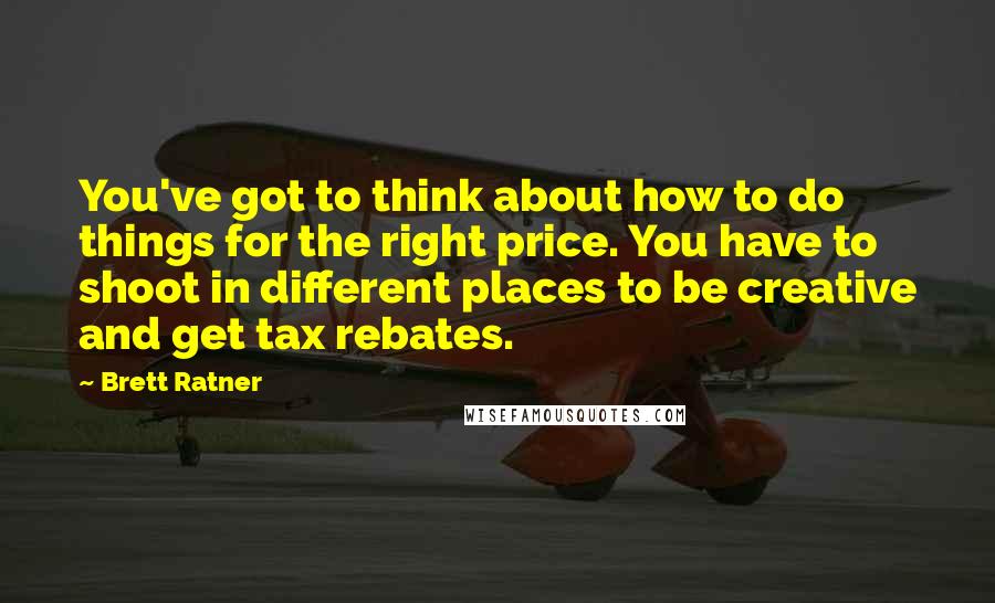 Brett Ratner Quotes: You've got to think about how to do things for the right price. You have to shoot in different places to be creative and get tax rebates.