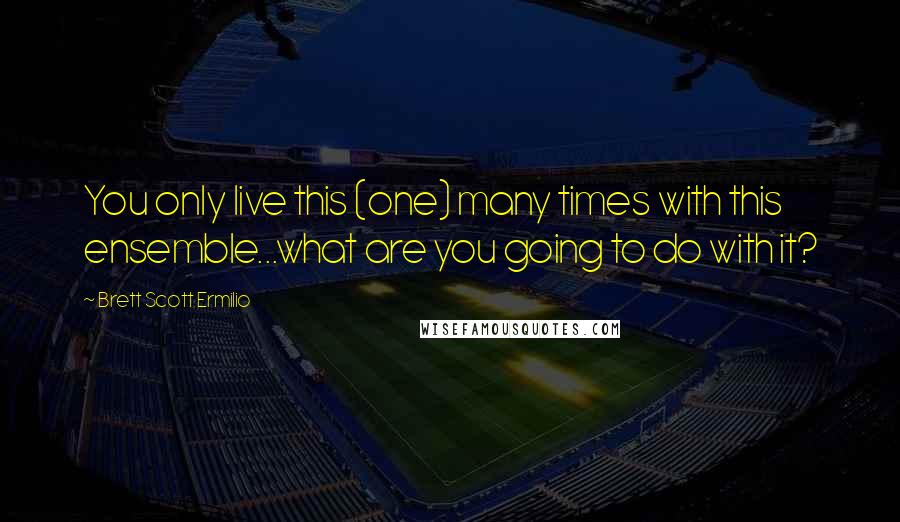 Brett Scott Ermilio Quotes: You only live this (one) many times with this ensemble...what are you going to do with it?