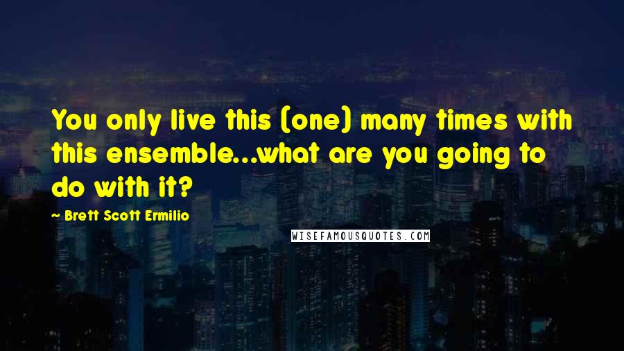Brett Scott Ermilio Quotes: You only live this (one) many times with this ensemble...what are you going to do with it?
