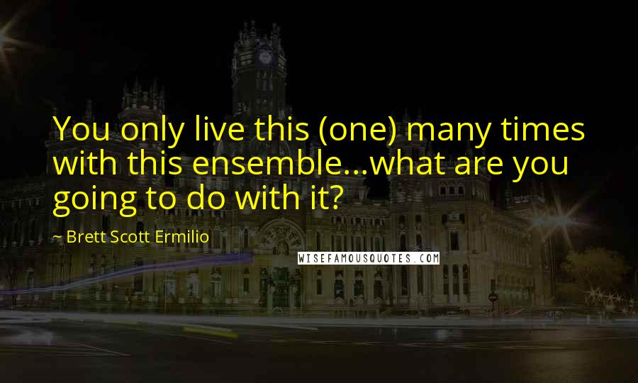 Brett Scott Ermilio Quotes: You only live this (one) many times with this ensemble...what are you going to do with it?