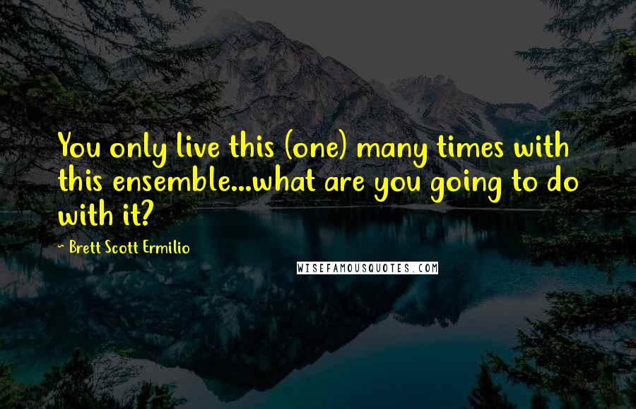 Brett Scott Ermilio Quotes: You only live this (one) many times with this ensemble...what are you going to do with it?