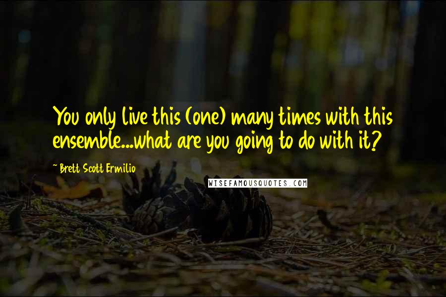 Brett Scott Ermilio Quotes: You only live this (one) many times with this ensemble...what are you going to do with it?