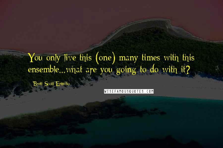 Brett Scott Ermilio Quotes: You only live this (one) many times with this ensemble...what are you going to do with it?