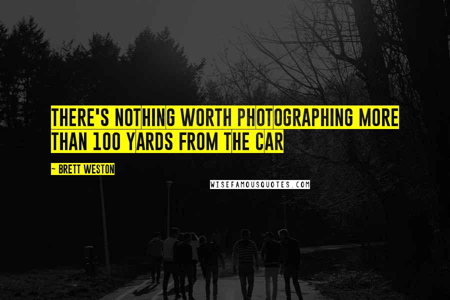 Brett Weston Quotes: There's nothing worth photographing more than 100 yards from the car