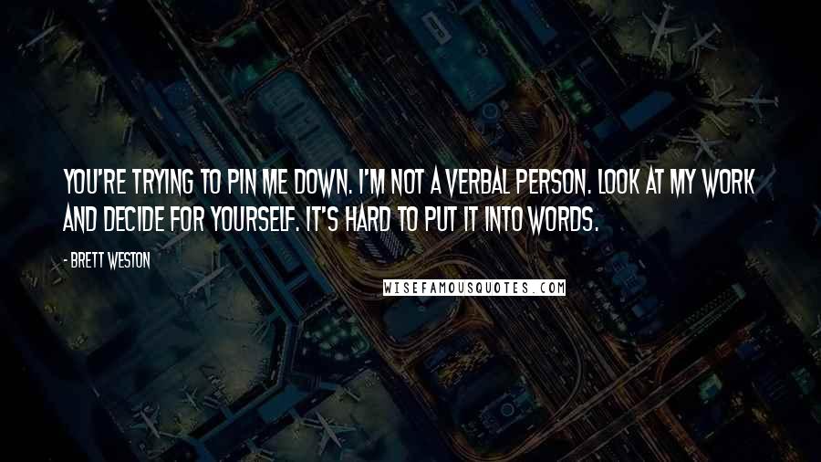 Brett Weston Quotes: You're trying to pin me down. I'm not a verbal person. Look at my work and decide for yourself. It's hard to put it into words.