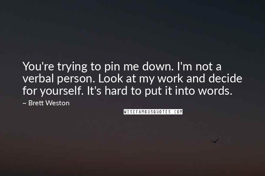 Brett Weston Quotes: You're trying to pin me down. I'm not a verbal person. Look at my work and decide for yourself. It's hard to put it into words.