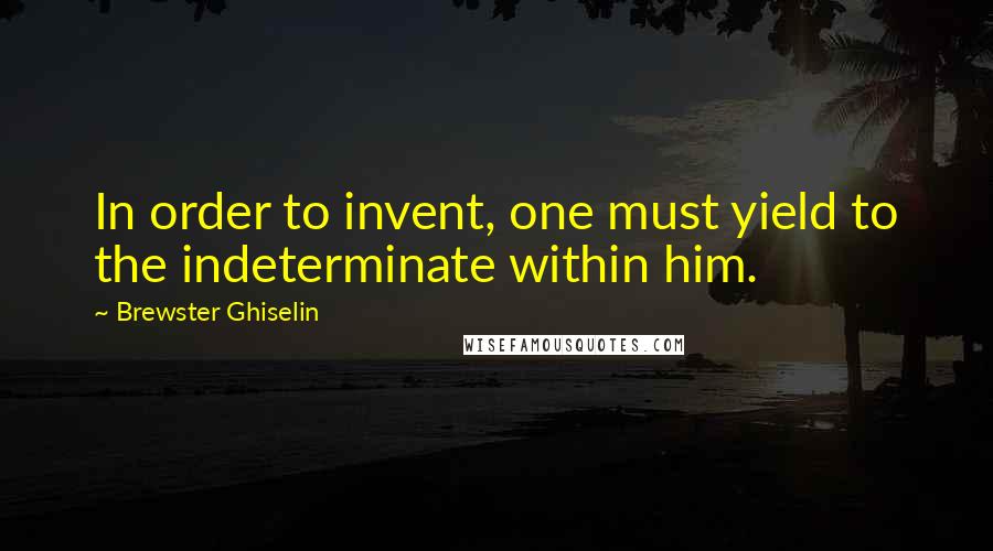 Brewster Ghiselin Quotes: In order to invent, one must yield to the indeterminate within him.