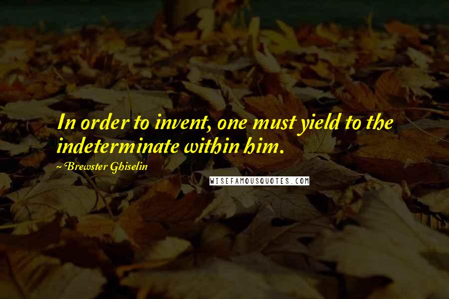 Brewster Ghiselin Quotes: In order to invent, one must yield to the indeterminate within him.