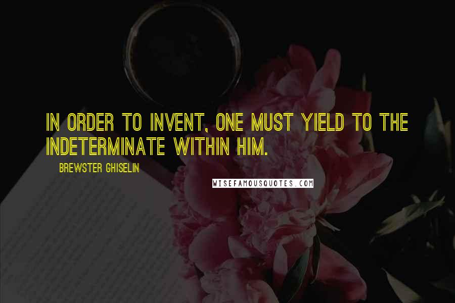 Brewster Ghiselin Quotes: In order to invent, one must yield to the indeterminate within him.