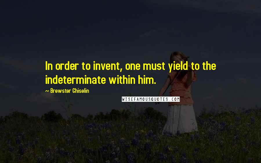 Brewster Ghiselin Quotes: In order to invent, one must yield to the indeterminate within him.