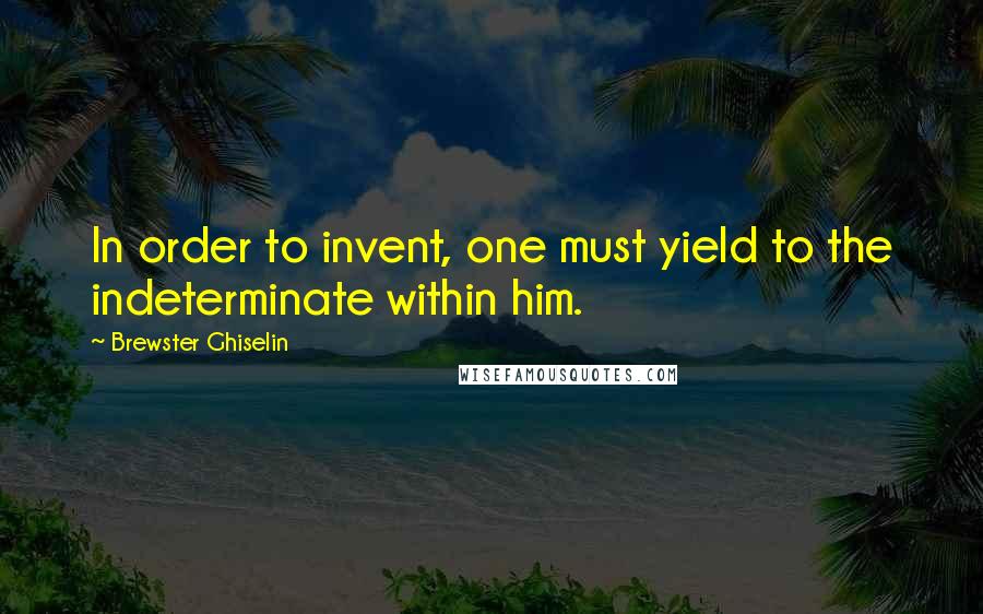 Brewster Ghiselin Quotes: In order to invent, one must yield to the indeterminate within him.