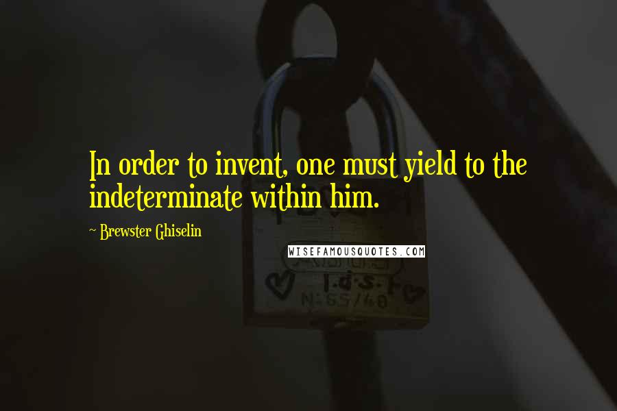 Brewster Ghiselin Quotes: In order to invent, one must yield to the indeterminate within him.