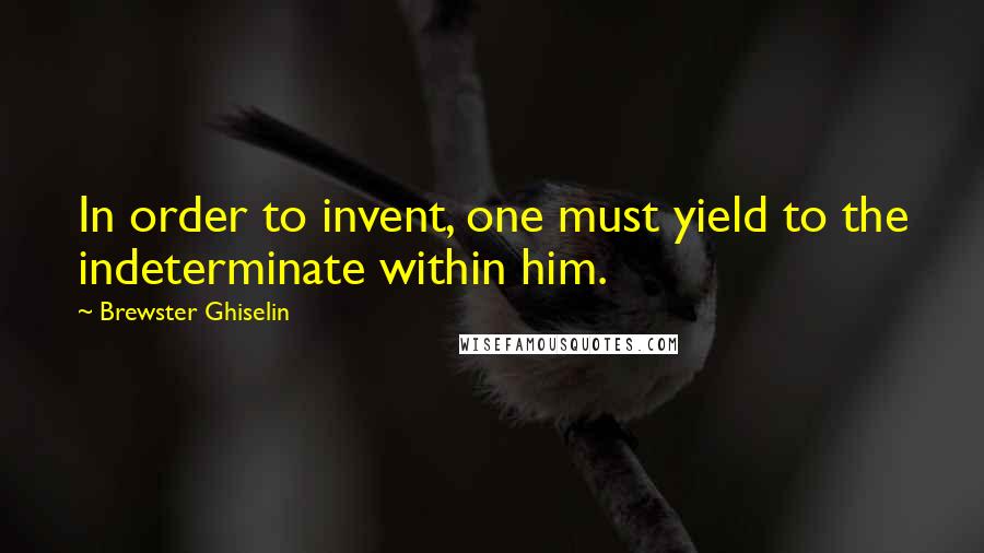 Brewster Ghiselin Quotes: In order to invent, one must yield to the indeterminate within him.