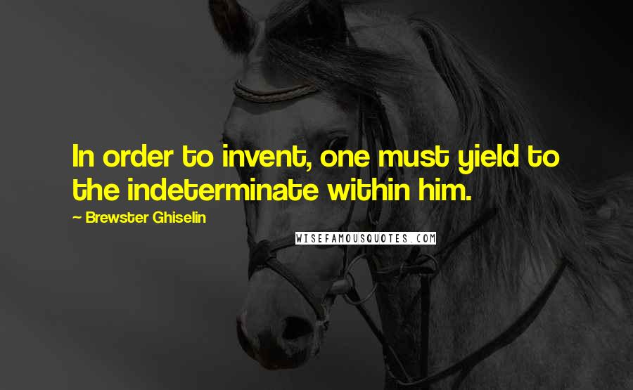 Brewster Ghiselin Quotes: In order to invent, one must yield to the indeterminate within him.