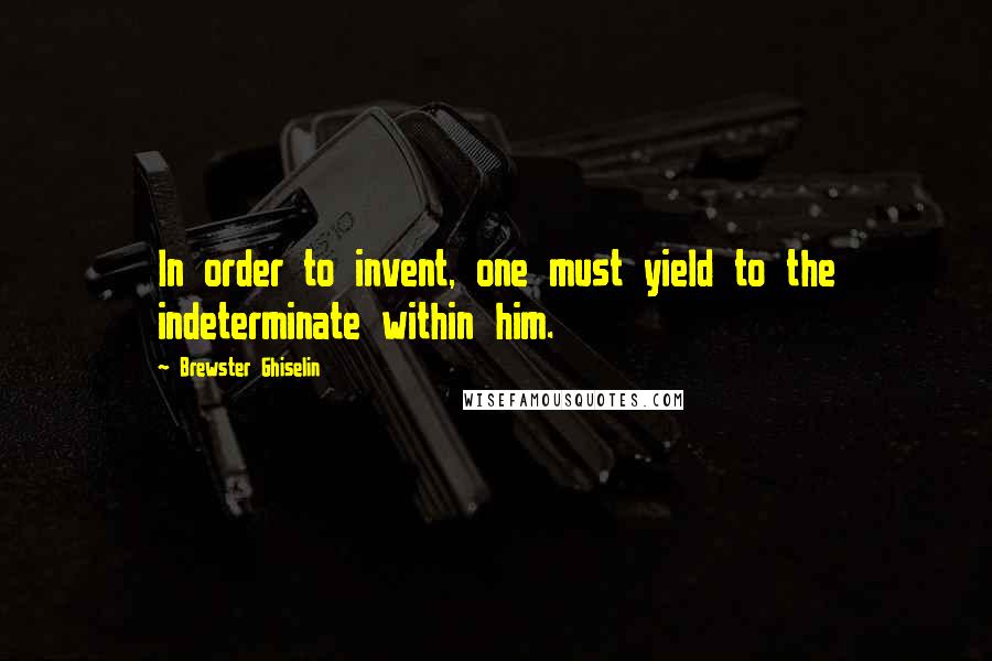 Brewster Ghiselin Quotes: In order to invent, one must yield to the indeterminate within him.