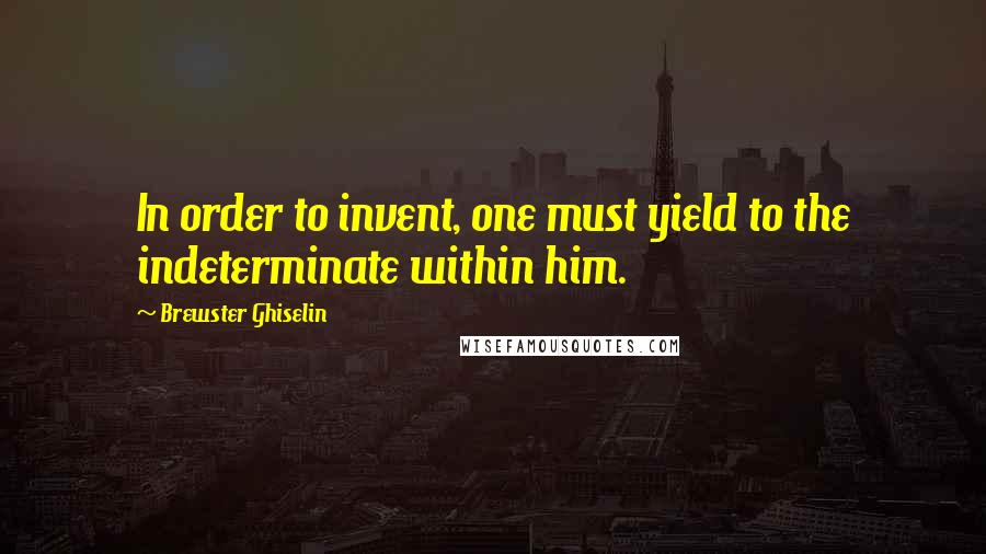 Brewster Ghiselin Quotes: In order to invent, one must yield to the indeterminate within him.