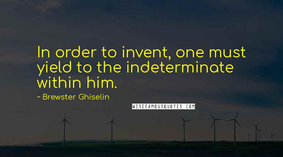 Brewster Ghiselin Quotes: In order to invent, one must yield to the indeterminate within him.