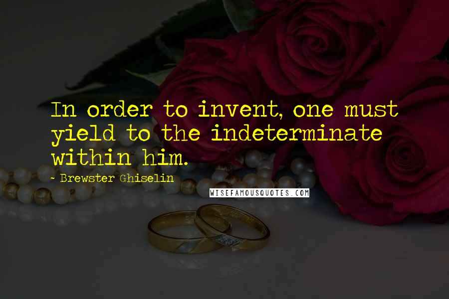 Brewster Ghiselin Quotes: In order to invent, one must yield to the indeterminate within him.