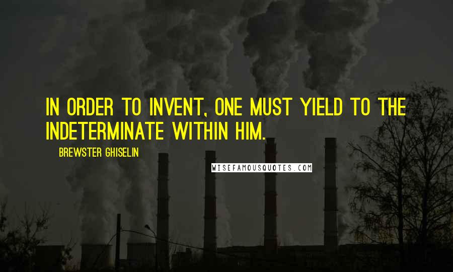 Brewster Ghiselin Quotes: In order to invent, one must yield to the indeterminate within him.