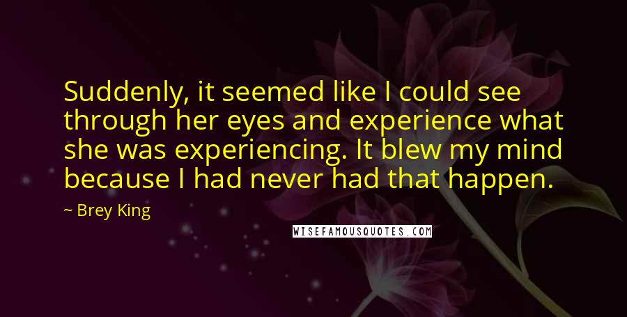 Brey King Quotes: Suddenly, it seemed like I could see through her eyes and experience what she was experiencing. It blew my mind because I had never had that happen.