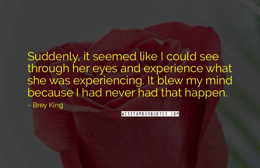 Brey King Quotes: Suddenly, it seemed like I could see through her eyes and experience what she was experiencing. It blew my mind because I had never had that happen.