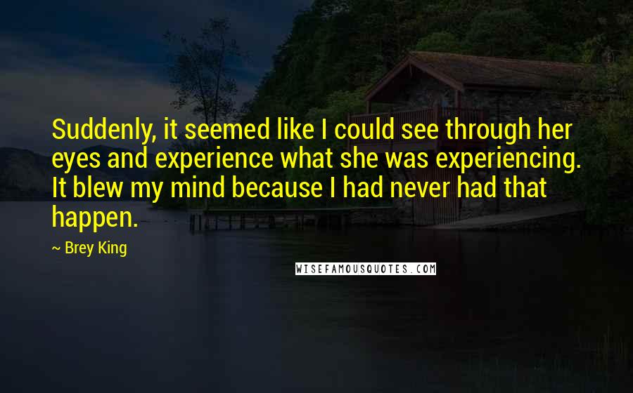 Brey King Quotes: Suddenly, it seemed like I could see through her eyes and experience what she was experiencing. It blew my mind because I had never had that happen.