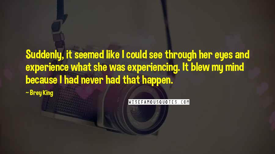 Brey King Quotes: Suddenly, it seemed like I could see through her eyes and experience what she was experiencing. It blew my mind because I had never had that happen.