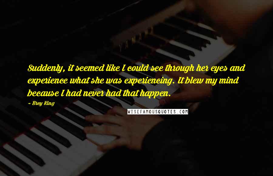 Brey King Quotes: Suddenly, it seemed like I could see through her eyes and experience what she was experiencing. It blew my mind because I had never had that happen.