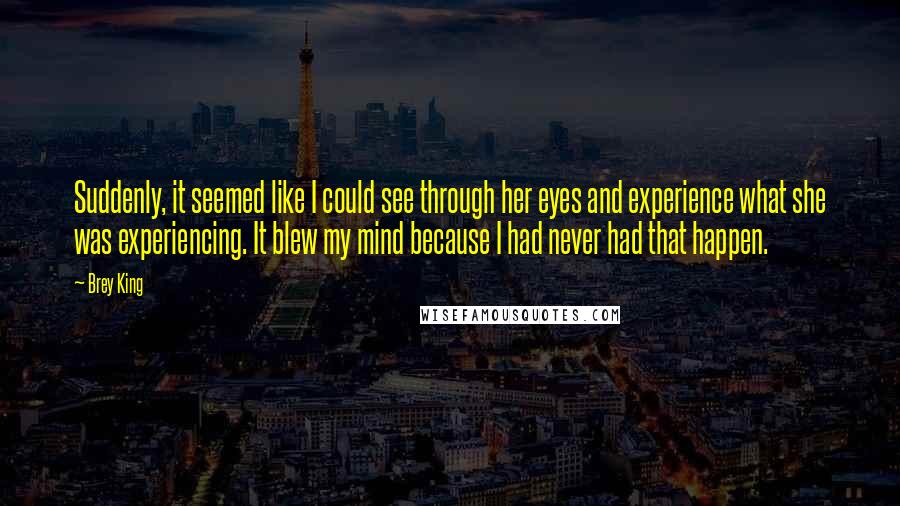 Brey King Quotes: Suddenly, it seemed like I could see through her eyes and experience what she was experiencing. It blew my mind because I had never had that happen.