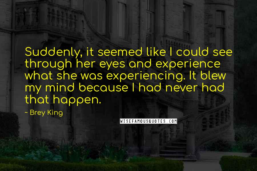 Brey King Quotes: Suddenly, it seemed like I could see through her eyes and experience what she was experiencing. It blew my mind because I had never had that happen.