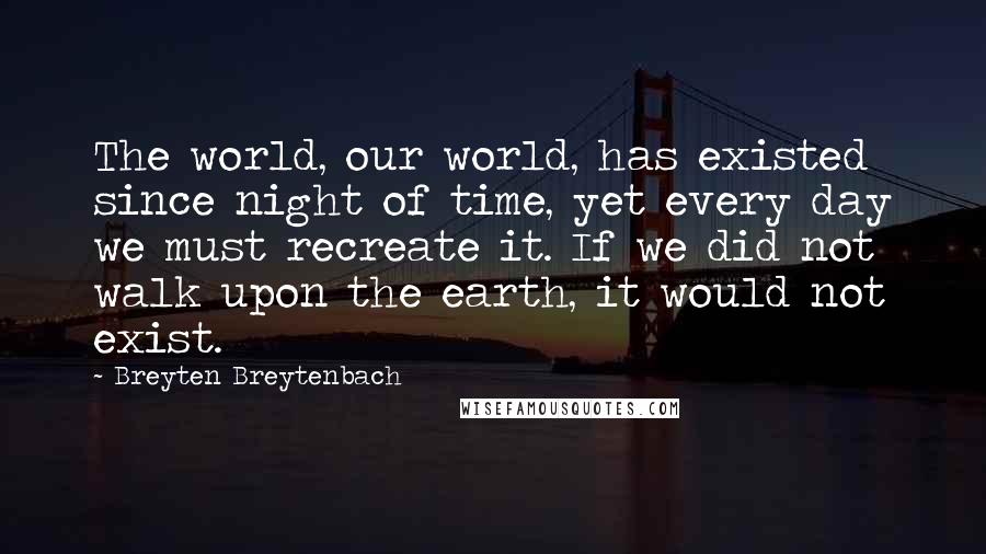 Breyten Breytenbach Quotes: The world, our world, has existed since night of time, yet every day we must recreate it. If we did not walk upon the earth, it would not exist.