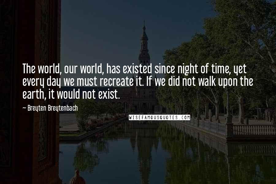 Breyten Breytenbach Quotes: The world, our world, has existed since night of time, yet every day we must recreate it. If we did not walk upon the earth, it would not exist.
