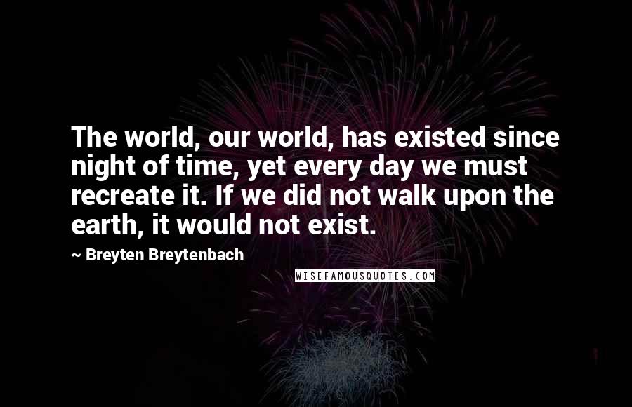 Breyten Breytenbach Quotes: The world, our world, has existed since night of time, yet every day we must recreate it. If we did not walk upon the earth, it would not exist.