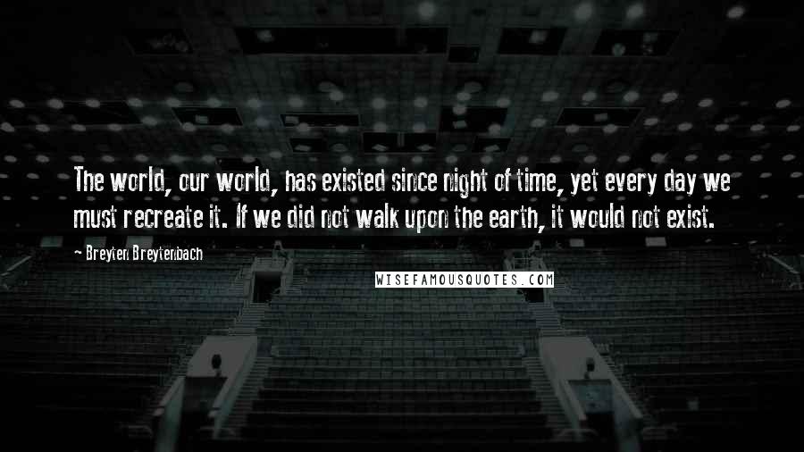 Breyten Breytenbach Quotes: The world, our world, has existed since night of time, yet every day we must recreate it. If we did not walk upon the earth, it would not exist.