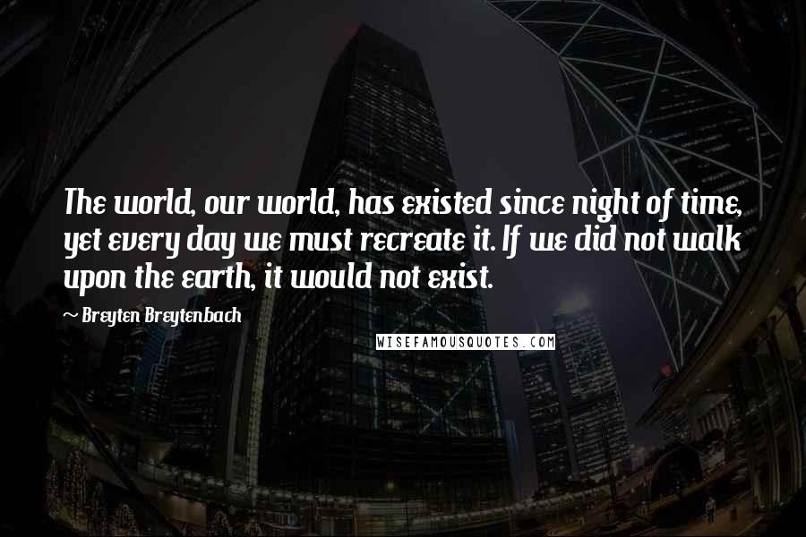 Breyten Breytenbach Quotes: The world, our world, has existed since night of time, yet every day we must recreate it. If we did not walk upon the earth, it would not exist.