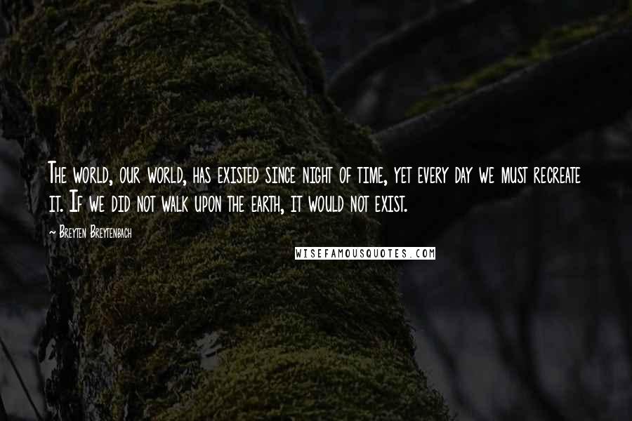 Breyten Breytenbach Quotes: The world, our world, has existed since night of time, yet every day we must recreate it. If we did not walk upon the earth, it would not exist.